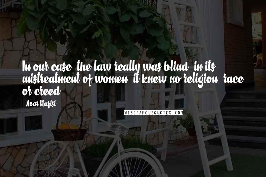 Azar Nafisi Quotes: In our case, the law really was blind; in its mistreatment of women, it knew no religion, race or creed.