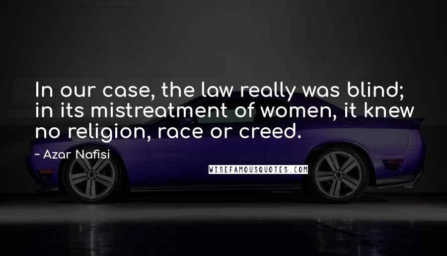 Azar Nafisi Quotes: In our case, the law really was blind; in its mistreatment of women, it knew no religion, race or creed.