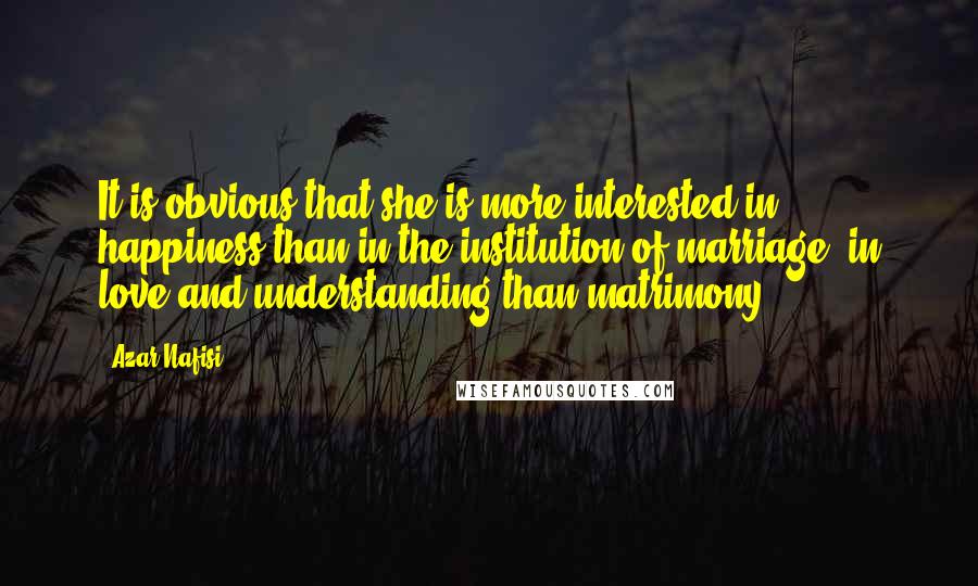 Azar Nafisi Quotes: It is obvious that she is more interested in happiness than in the institution of marriage, in love and understanding than matrimony.