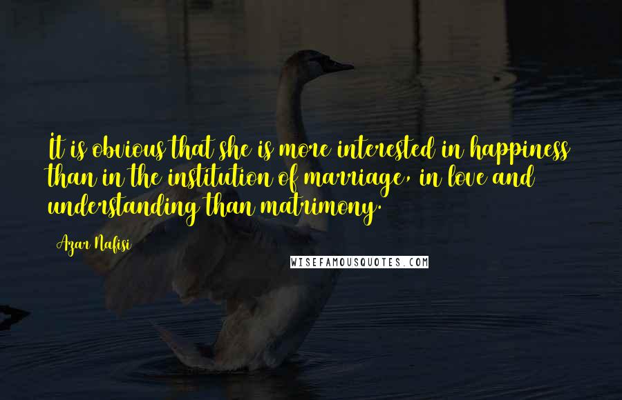 Azar Nafisi Quotes: It is obvious that she is more interested in happiness than in the institution of marriage, in love and understanding than matrimony.