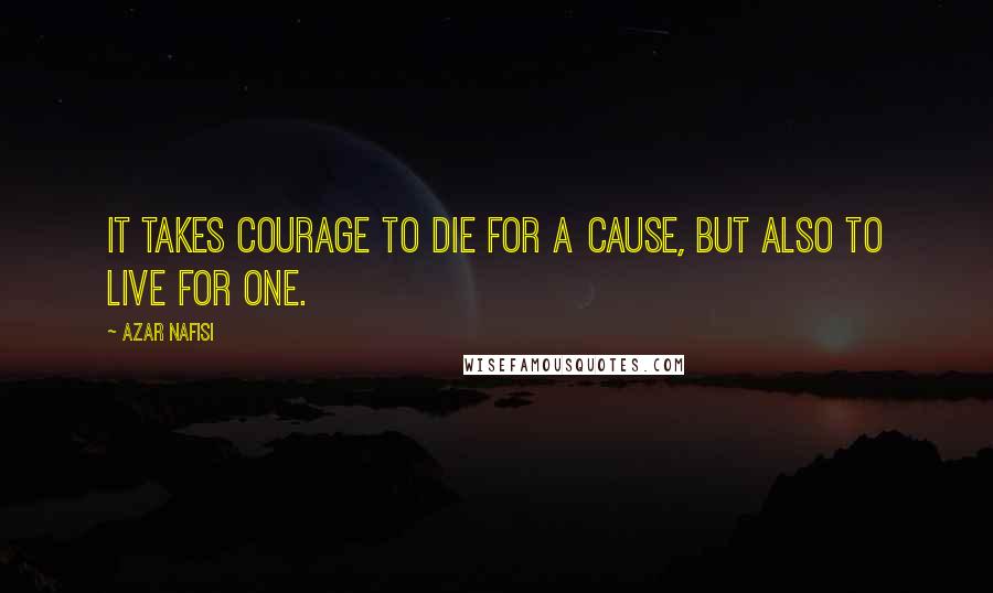 Azar Nafisi Quotes: It takes courage to die for a cause, but also to live for one.