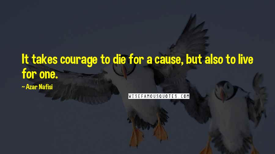 Azar Nafisi Quotes: It takes courage to die for a cause, but also to live for one.