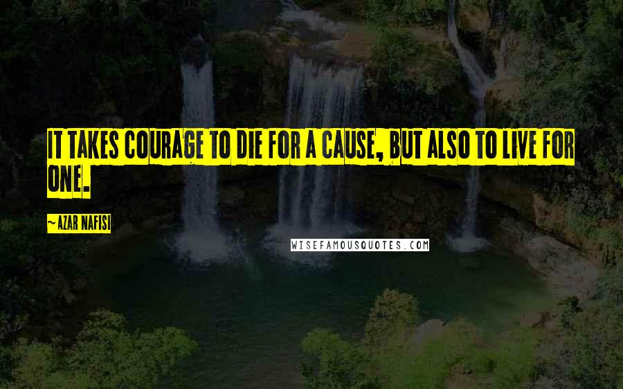 Azar Nafisi Quotes: It takes courage to die for a cause, but also to live for one.