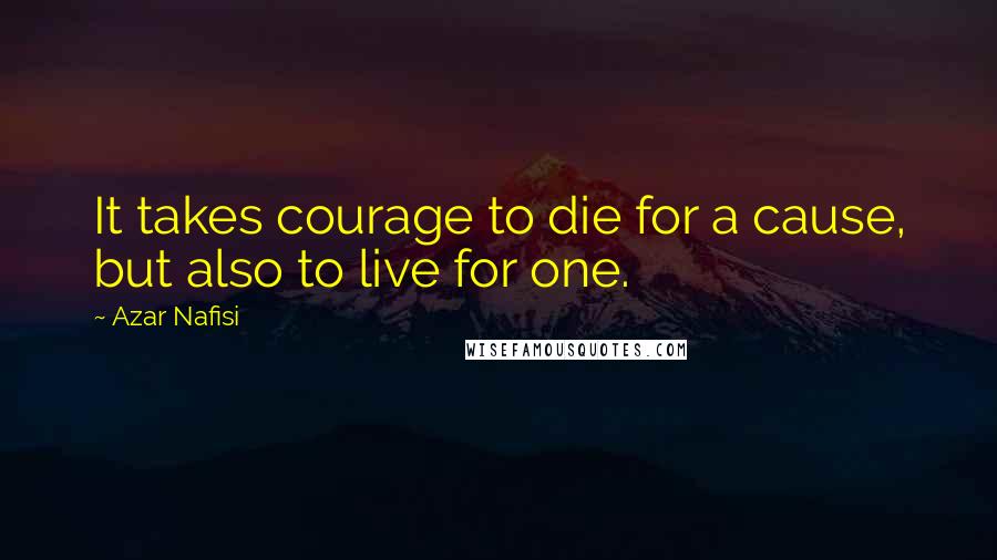 Azar Nafisi Quotes: It takes courage to die for a cause, but also to live for one.