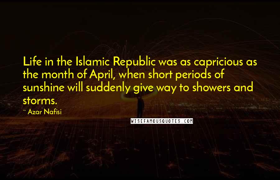 Azar Nafisi Quotes: Life in the Islamic Republic was as capricious as the month of April, when short periods of sunshine will suddenly give way to showers and storms.