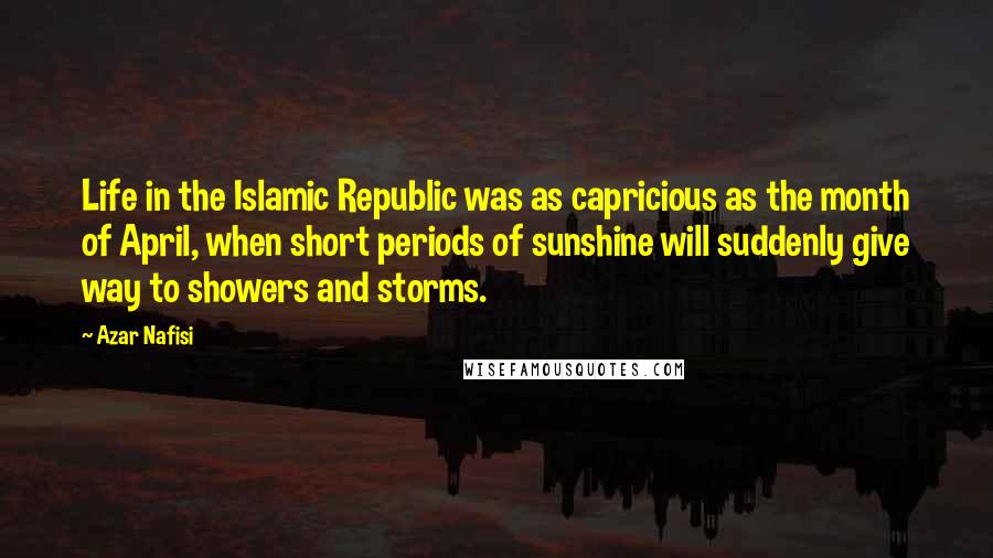 Azar Nafisi Quotes: Life in the Islamic Republic was as capricious as the month of April, when short periods of sunshine will suddenly give way to showers and storms.