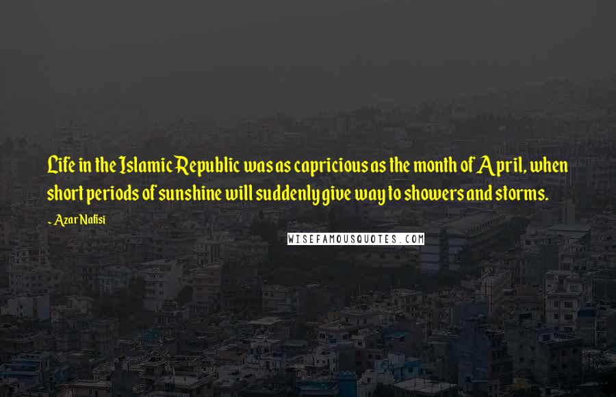 Azar Nafisi Quotes: Life in the Islamic Republic was as capricious as the month of April, when short periods of sunshine will suddenly give way to showers and storms.