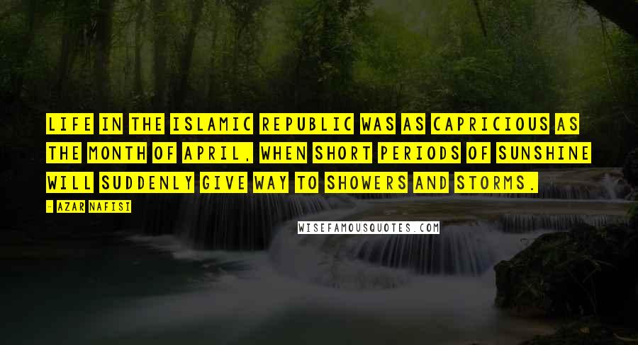 Azar Nafisi Quotes: Life in the Islamic Republic was as capricious as the month of April, when short periods of sunshine will suddenly give way to showers and storms.