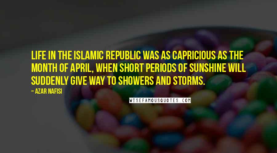 Azar Nafisi Quotes: Life in the Islamic Republic was as capricious as the month of April, when short periods of sunshine will suddenly give way to showers and storms.