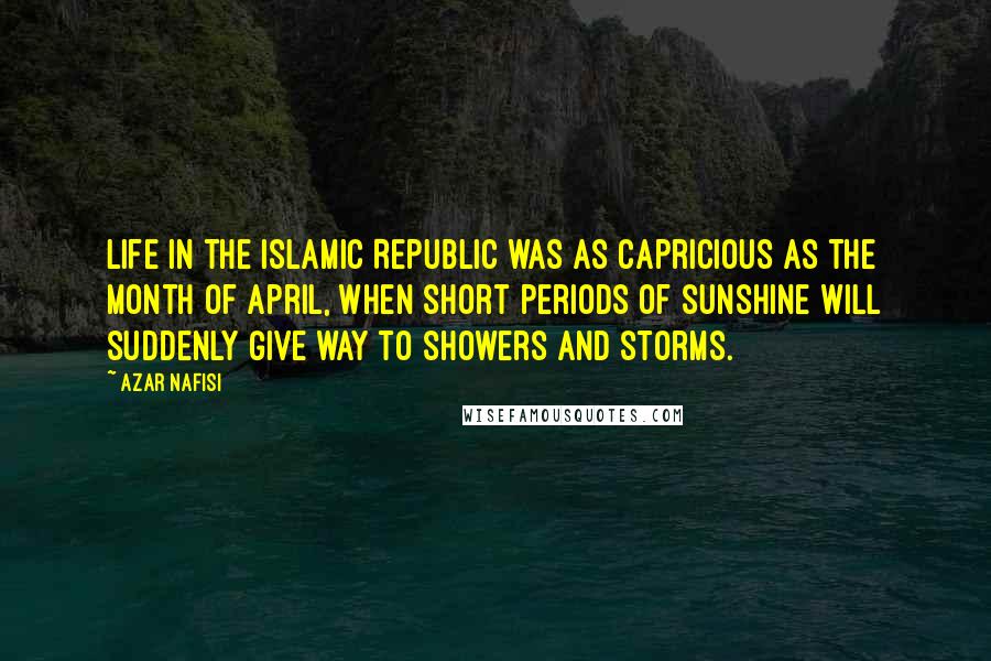 Azar Nafisi Quotes: Life in the Islamic Republic was as capricious as the month of April, when short periods of sunshine will suddenly give way to showers and storms.