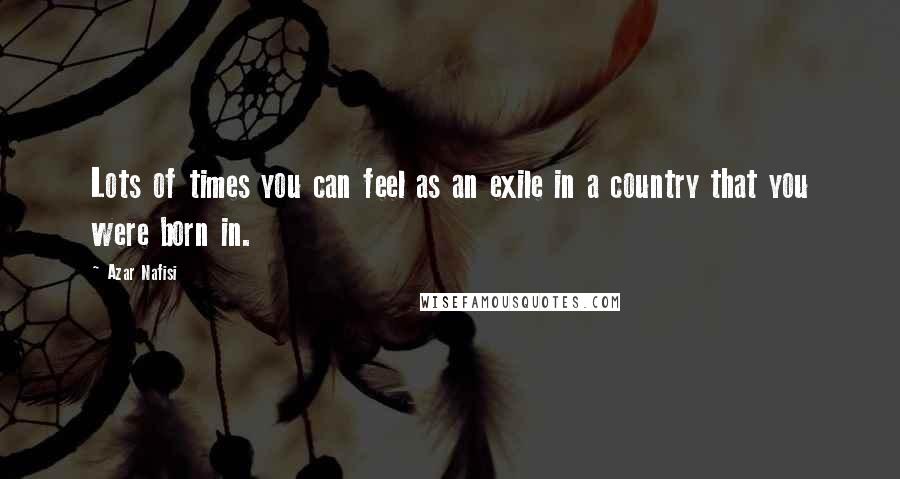 Azar Nafisi Quotes: Lots of times you can feel as an exile in a country that you were born in.