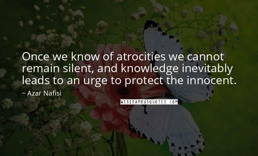 Azar Nafisi Quotes: Once we know of atrocities we cannot remain silent, and knowledge inevitably leads to an urge to protect the innocent.