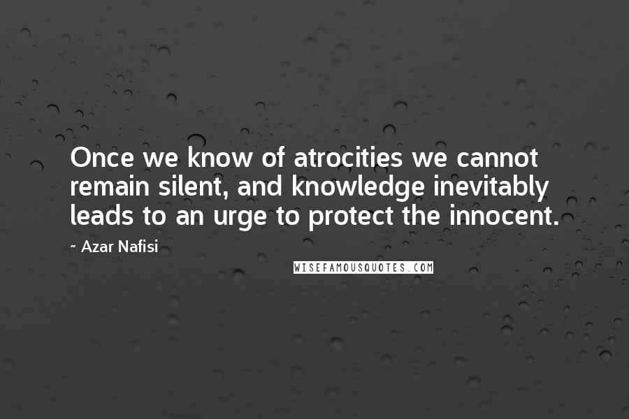 Azar Nafisi Quotes: Once we know of atrocities we cannot remain silent, and knowledge inevitably leads to an urge to protect the innocent.