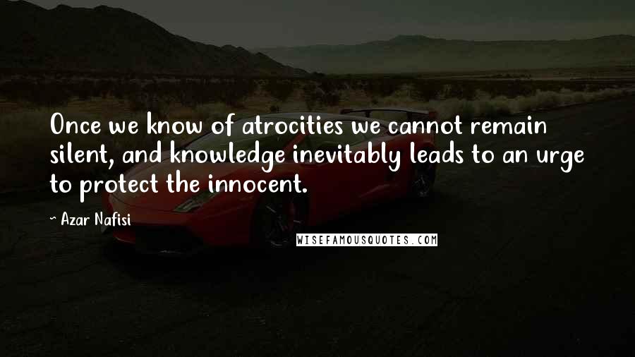 Azar Nafisi Quotes: Once we know of atrocities we cannot remain silent, and knowledge inevitably leads to an urge to protect the innocent.