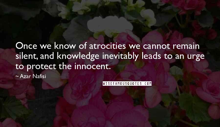 Azar Nafisi Quotes: Once we know of atrocities we cannot remain silent, and knowledge inevitably leads to an urge to protect the innocent.