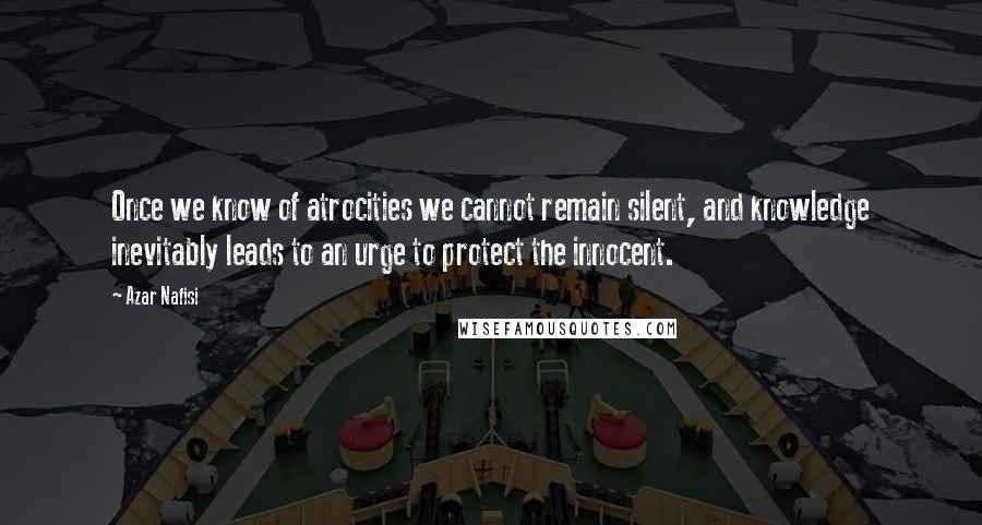 Azar Nafisi Quotes: Once we know of atrocities we cannot remain silent, and knowledge inevitably leads to an urge to protect the innocent.