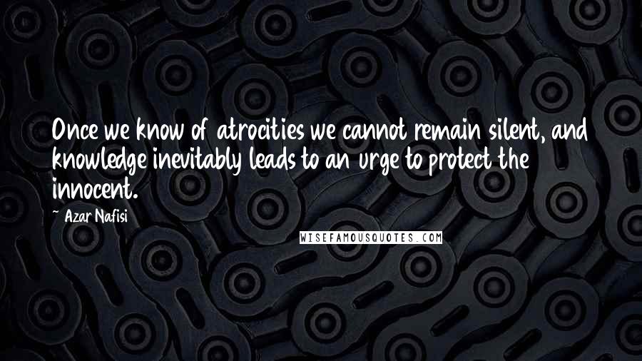 Azar Nafisi Quotes: Once we know of atrocities we cannot remain silent, and knowledge inevitably leads to an urge to protect the innocent.