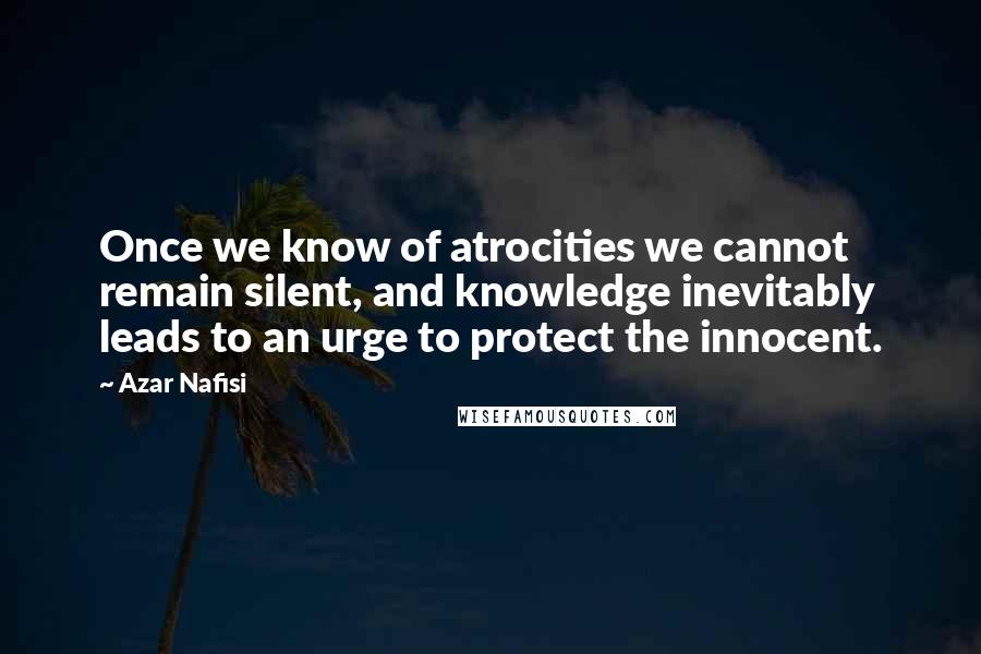 Azar Nafisi Quotes: Once we know of atrocities we cannot remain silent, and knowledge inevitably leads to an urge to protect the innocent.