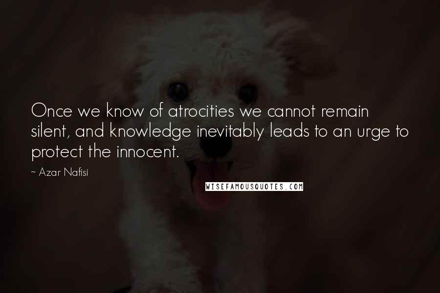 Azar Nafisi Quotes: Once we know of atrocities we cannot remain silent, and knowledge inevitably leads to an urge to protect the innocent.