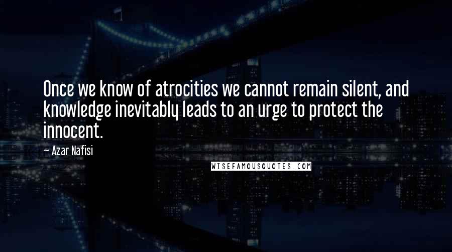 Azar Nafisi Quotes: Once we know of atrocities we cannot remain silent, and knowledge inevitably leads to an urge to protect the innocent.