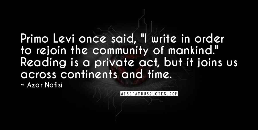 Azar Nafisi Quotes: Primo Levi once said, "I write in order to rejoin the community of mankind." Reading is a private act, but it joins us across continents and time.