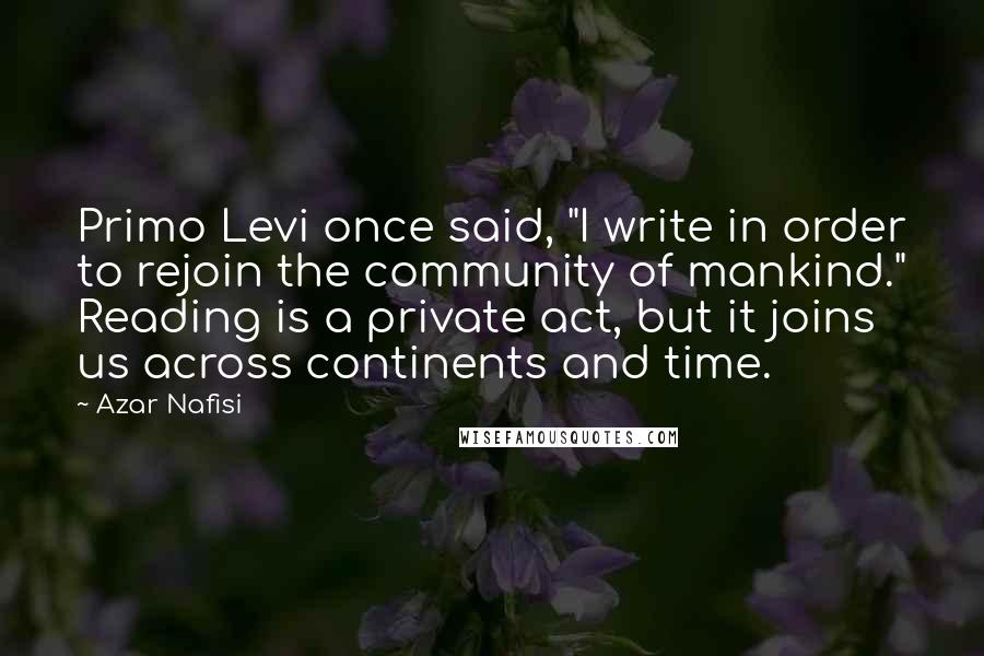 Azar Nafisi Quotes: Primo Levi once said, "I write in order to rejoin the community of mankind." Reading is a private act, but it joins us across continents and time.