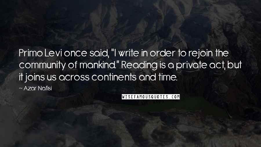 Azar Nafisi Quotes: Primo Levi once said, "I write in order to rejoin the community of mankind." Reading is a private act, but it joins us across continents and time.