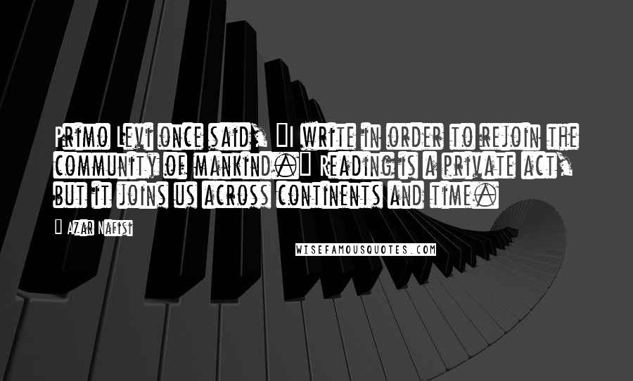 Azar Nafisi Quotes: Primo Levi once said, "I write in order to rejoin the community of mankind." Reading is a private act, but it joins us across continents and time.