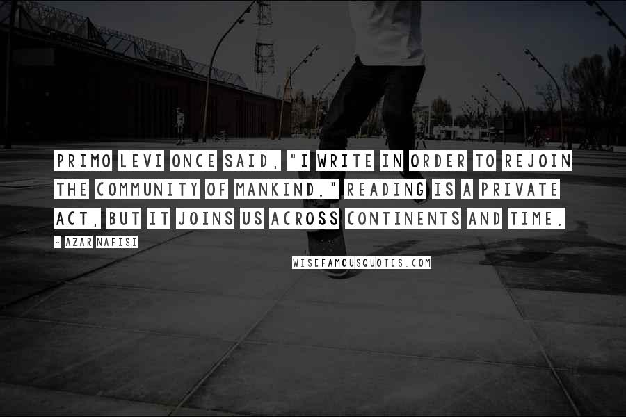 Azar Nafisi Quotes: Primo Levi once said, "I write in order to rejoin the community of mankind." Reading is a private act, but it joins us across continents and time.