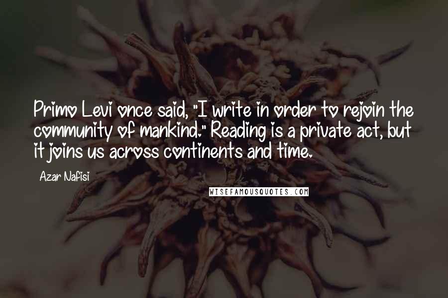 Azar Nafisi Quotes: Primo Levi once said, "I write in order to rejoin the community of mankind." Reading is a private act, but it joins us across continents and time.