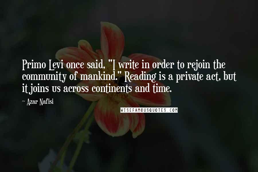 Azar Nafisi Quotes: Primo Levi once said, "I write in order to rejoin the community of mankind." Reading is a private act, but it joins us across continents and time.