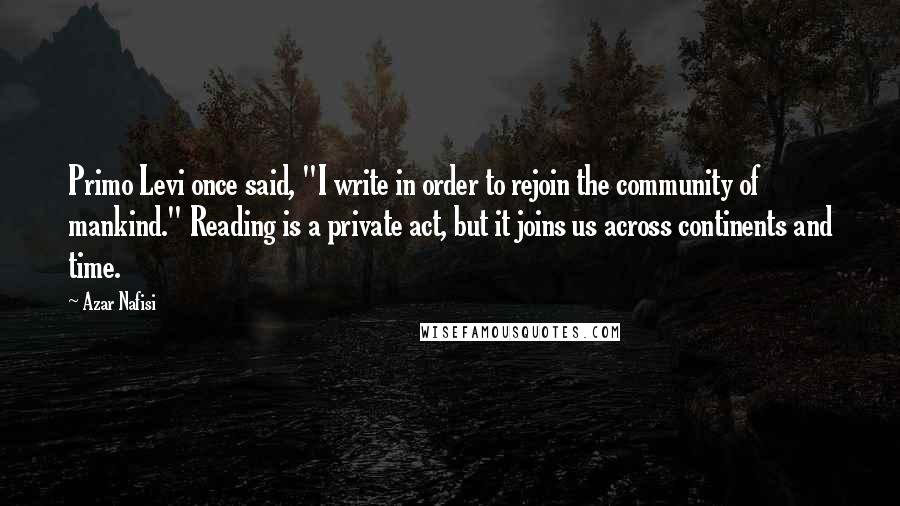 Azar Nafisi Quotes: Primo Levi once said, "I write in order to rejoin the community of mankind." Reading is a private act, but it joins us across continents and time.