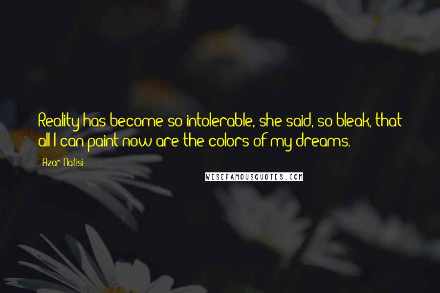 Azar Nafisi Quotes: Reality has become so intolerable, she said, so bleak, that all I can paint now are the colors of my dreams.