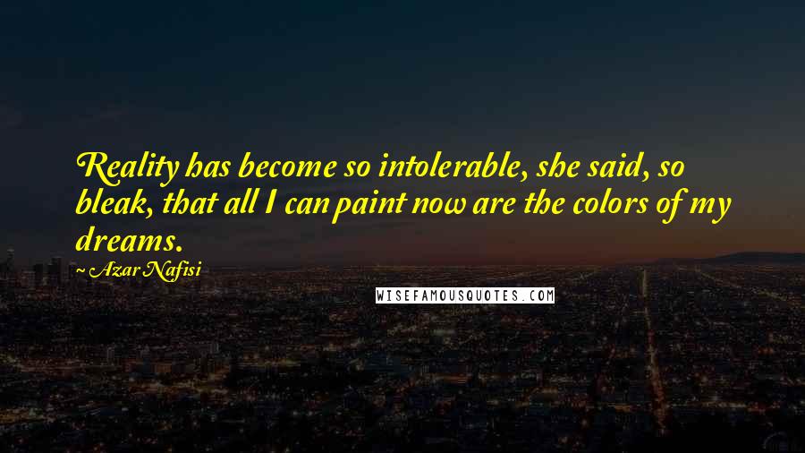 Azar Nafisi Quotes: Reality has become so intolerable, she said, so bleak, that all I can paint now are the colors of my dreams.