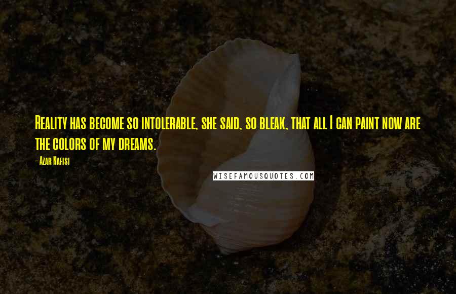 Azar Nafisi Quotes: Reality has become so intolerable, she said, so bleak, that all I can paint now are the colors of my dreams.
