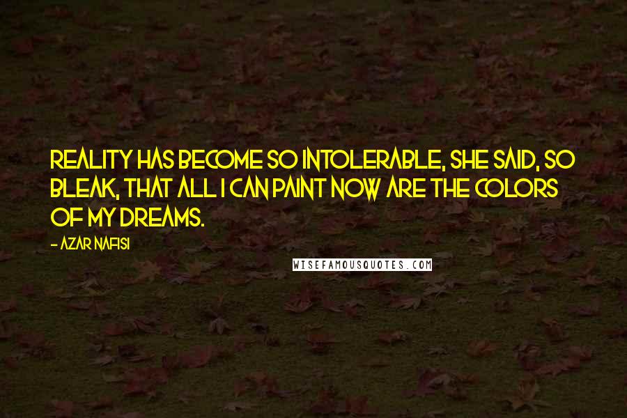 Azar Nafisi Quotes: Reality has become so intolerable, she said, so bleak, that all I can paint now are the colors of my dreams.