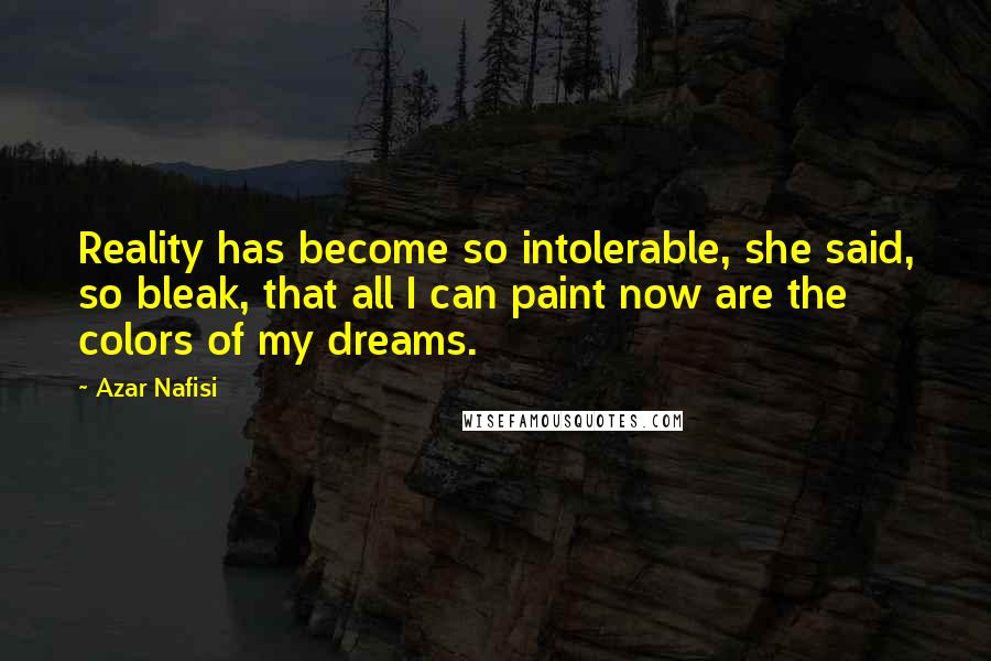 Azar Nafisi Quotes: Reality has become so intolerable, she said, so bleak, that all I can paint now are the colors of my dreams.