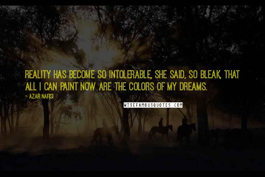 Azar Nafisi Quotes: Reality has become so intolerable, she said, so bleak, that all I can paint now are the colors of my dreams.