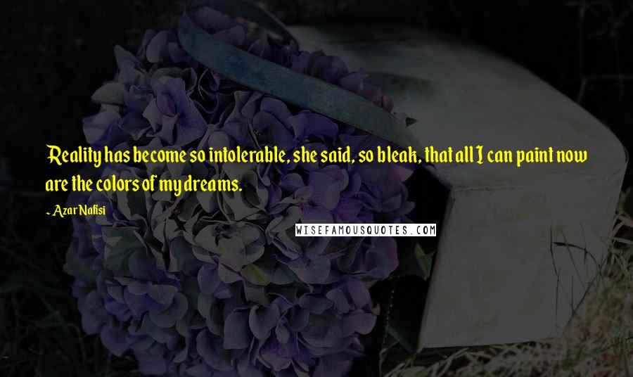 Azar Nafisi Quotes: Reality has become so intolerable, she said, so bleak, that all I can paint now are the colors of my dreams.