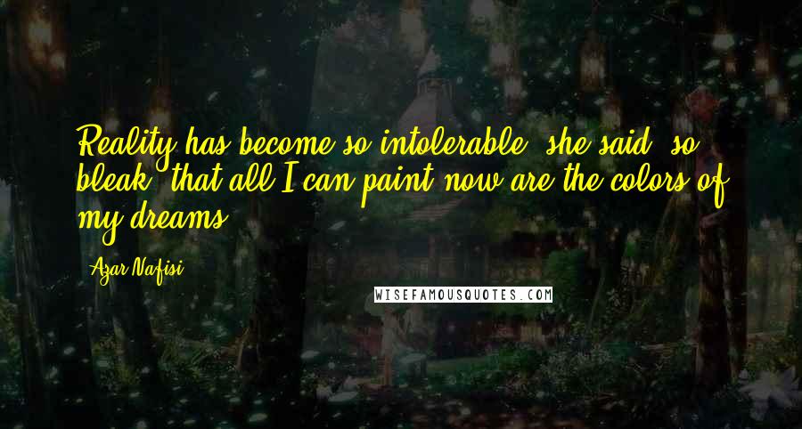 Azar Nafisi Quotes: Reality has become so intolerable, she said, so bleak, that all I can paint now are the colors of my dreams.