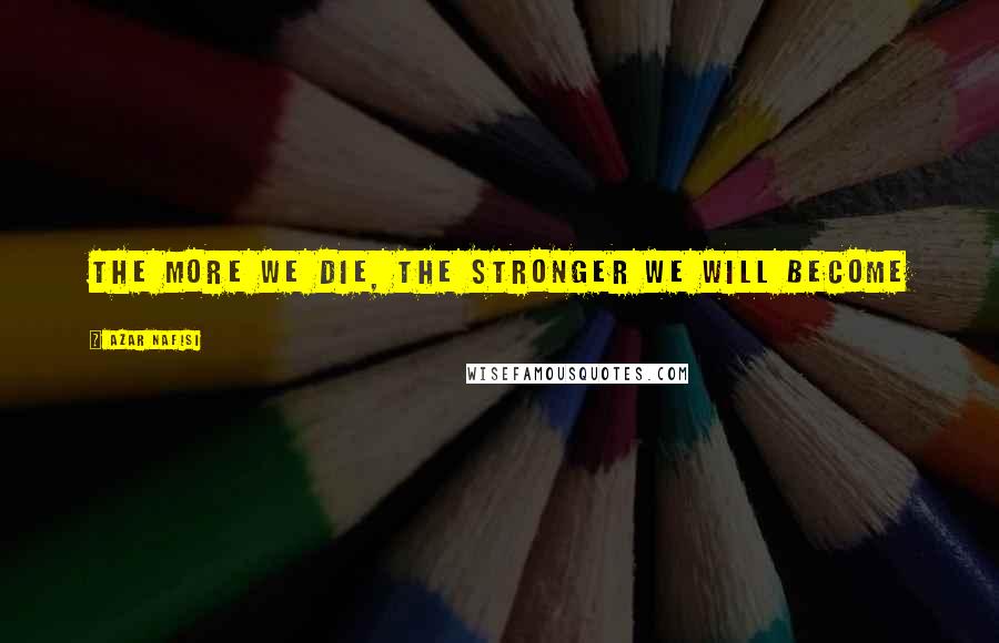 Azar Nafisi Quotes: The more we die, the stronger we will become