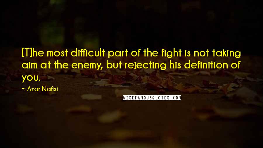 Azar Nafisi Quotes: [T]he most difficult part of the fight is not taking aim at the enemy, but rejecting his definition of you.