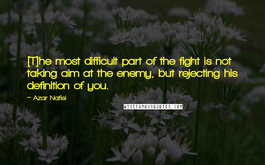 Azar Nafisi Quotes: [T]he most difficult part of the fight is not taking aim at the enemy, but rejecting his definition of you.