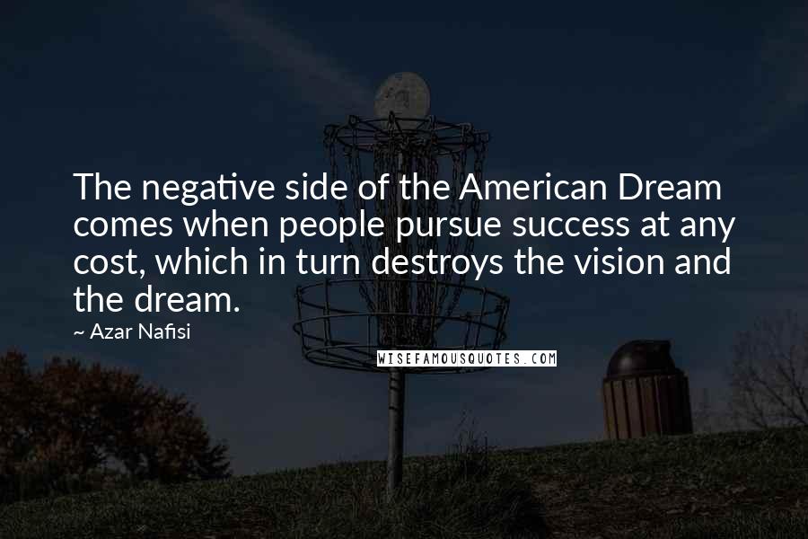 Azar Nafisi Quotes: The negative side of the American Dream comes when people pursue success at any cost, which in turn destroys the vision and the dream.