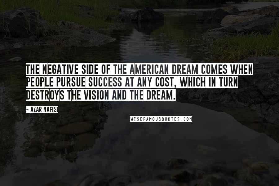 Azar Nafisi Quotes: The negative side of the American Dream comes when people pursue success at any cost, which in turn destroys the vision and the dream.
