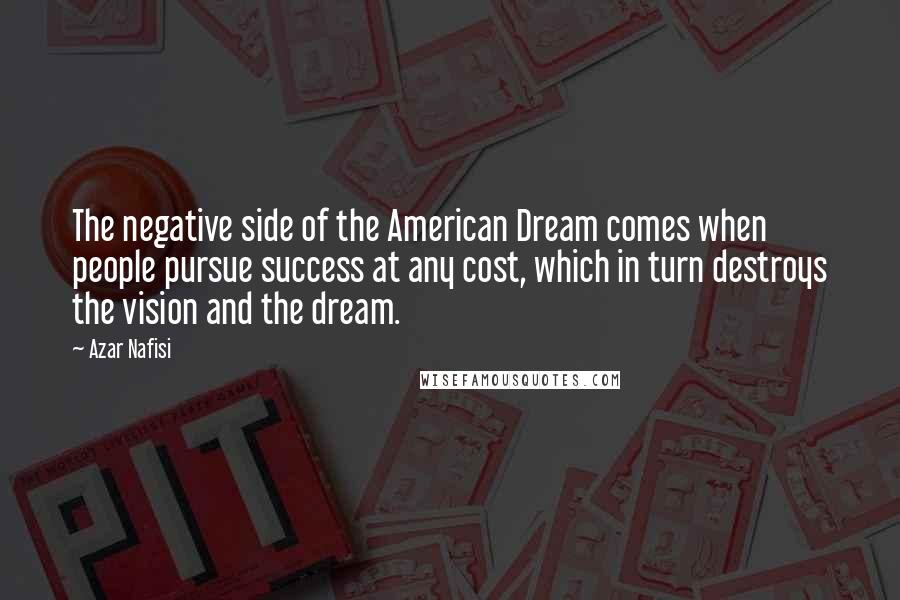 Azar Nafisi Quotes: The negative side of the American Dream comes when people pursue success at any cost, which in turn destroys the vision and the dream.