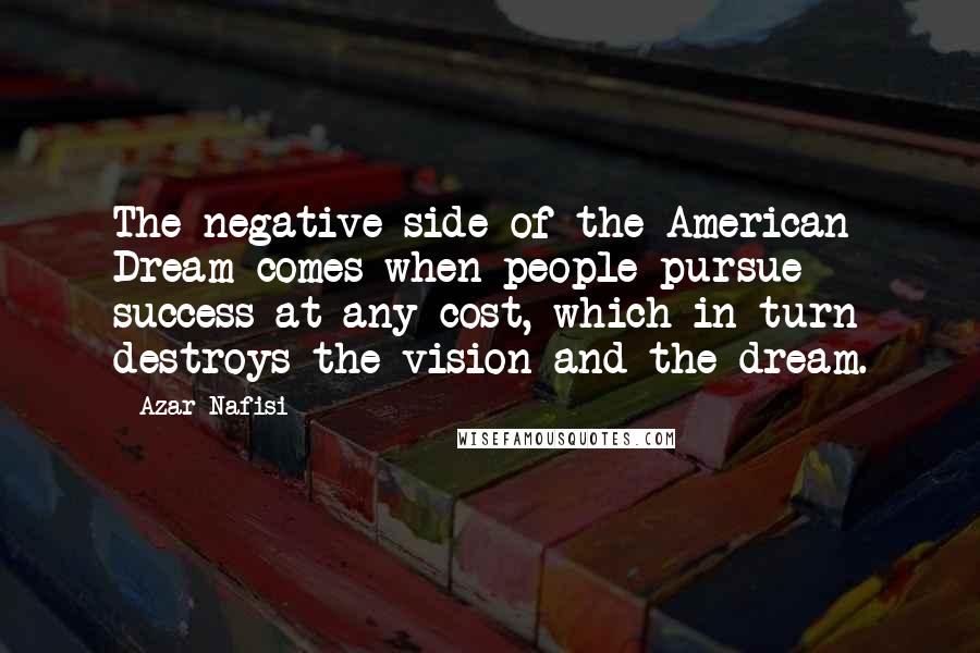Azar Nafisi Quotes: The negative side of the American Dream comes when people pursue success at any cost, which in turn destroys the vision and the dream.