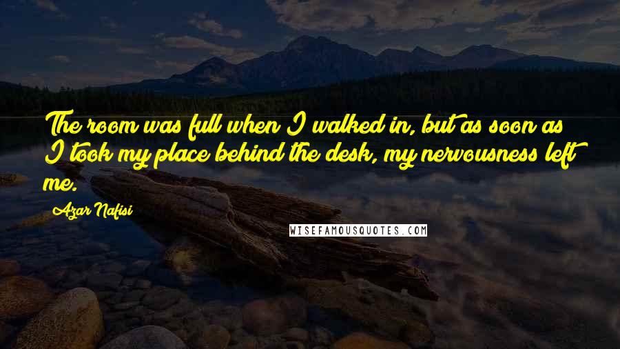 Azar Nafisi Quotes: The room was full when I walked in, but as soon as I took my place behind the desk, my nervousness left me.