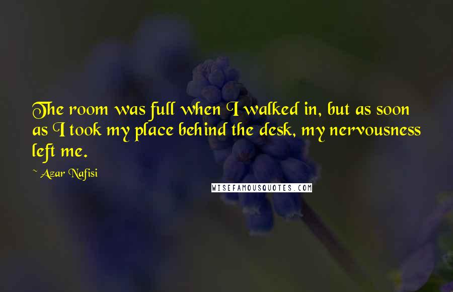 Azar Nafisi Quotes: The room was full when I walked in, but as soon as I took my place behind the desk, my nervousness left me.