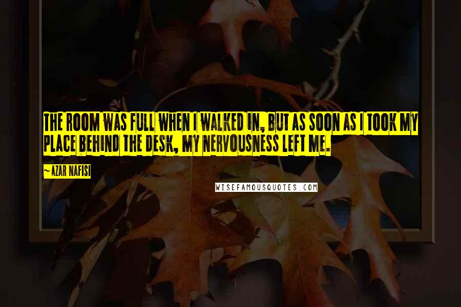 Azar Nafisi Quotes: The room was full when I walked in, but as soon as I took my place behind the desk, my nervousness left me.